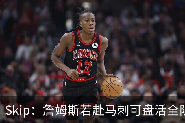 Skip：詹姆斯若赴马刺可盘活全队 扮演控卫角色最为契合